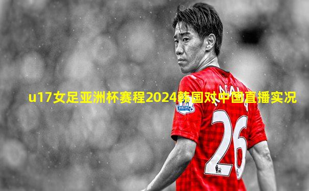 u17女足亚洲杯赛程2024韩国对中国直播实况