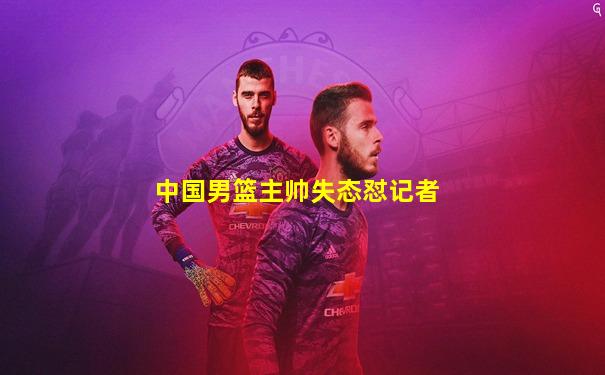 中国男篮主帅失态怼记者